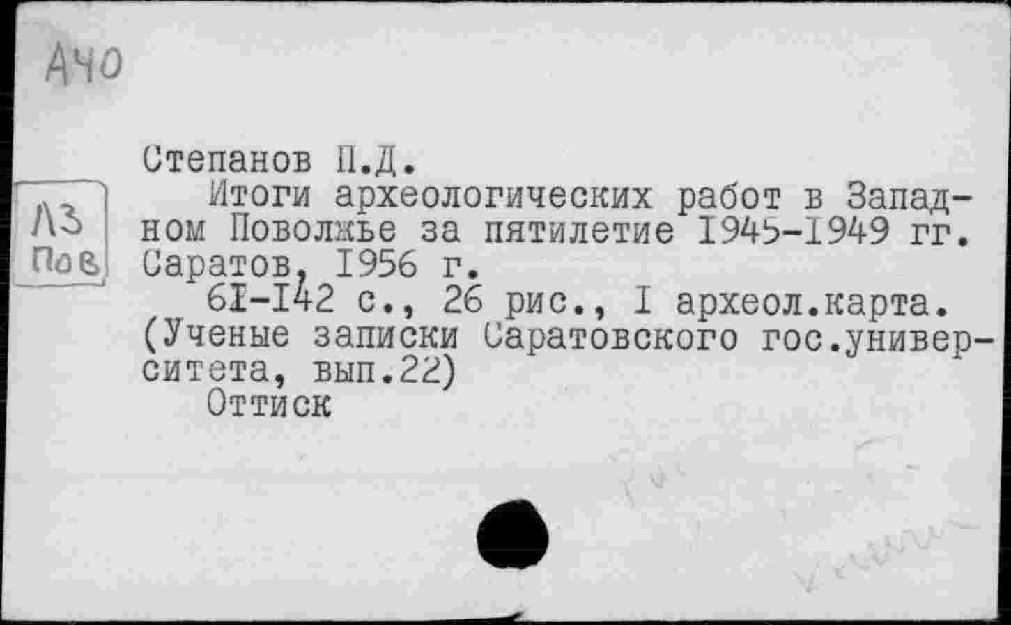 ﻿Ано
Степанов П.Д.
. ’) Итоги археологических работ в Запад-ном Поволжье за пятилетие 1945-1949 гг. Саратов. 1956 г.
61-142 с., 26 рис., I археол.карта.
(Ученые записки Саратовского гос.унивео ситета, вып.22)
Оттиск